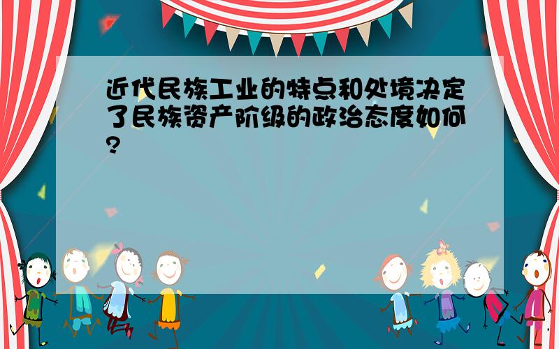 近代民族工业的特点和处境决定了民族资产阶级的政治态度如何?