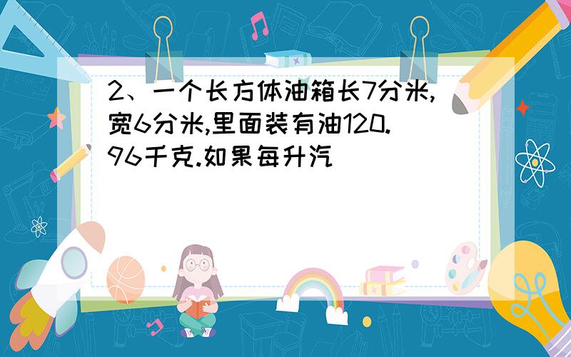 2、一个长方体油箱长7分米,宽6分米,里面装有油120.96千克.如果每升汽