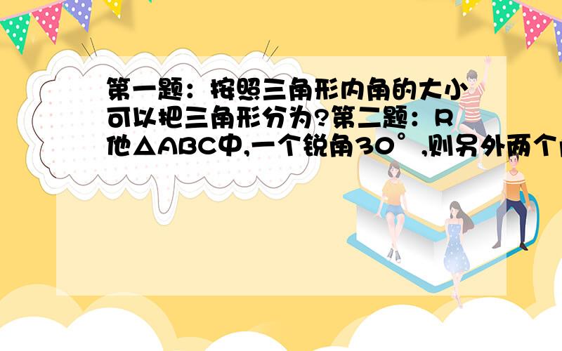 第一题：按照三角形内角的大小可以把三角形分为?第二题：R他△ABC中,一个锐角30°,则另外两个角的度数分别为?第三题：若三角形的三个内角的度数之比为1：2：6,则这个三角形的三个内角都