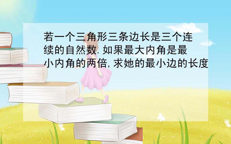 若一个三角形三条边长是三个连续的自然数.如果最大内角是最小内角的两倍,求她的最小边的长度