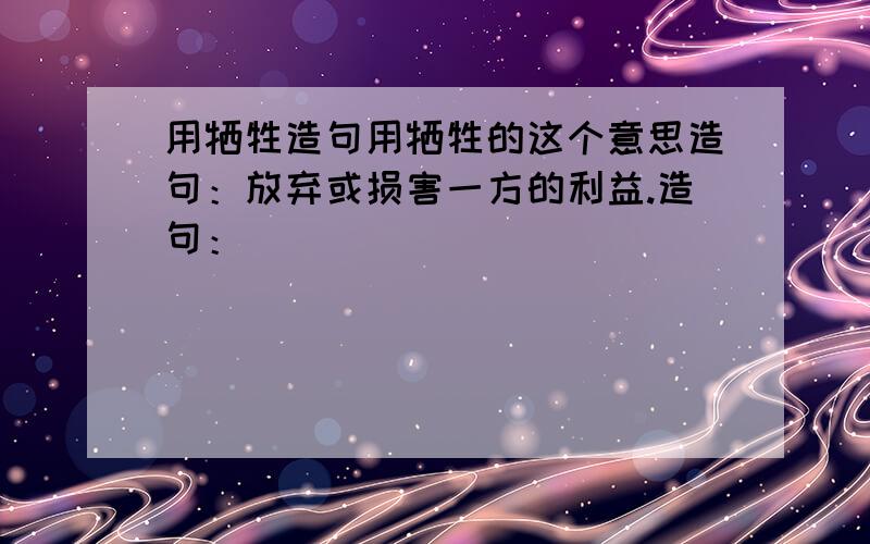 用牺牲造句用牺牲的这个意思造句：放弃或损害一方的利益.造句：_______________________________________.是按“放弃或损害一方的利益。”的意思来造~