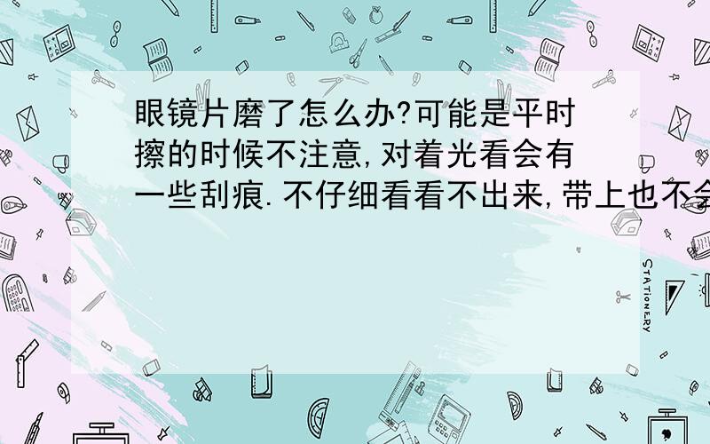 眼镜片磨了怎么办?可能是平时擦的时候不注意,对着光看会有一些刮痕.不仔细看看不出来,带上也不会觉着看不清楚.还用重新配吗?会对眼睛不好吗?