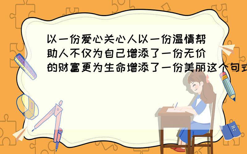 以一份爱心关心人以一份温情帮助人不仅为自己增添了一份无价的财富更为生命增添了一份美丽这个句式一样续