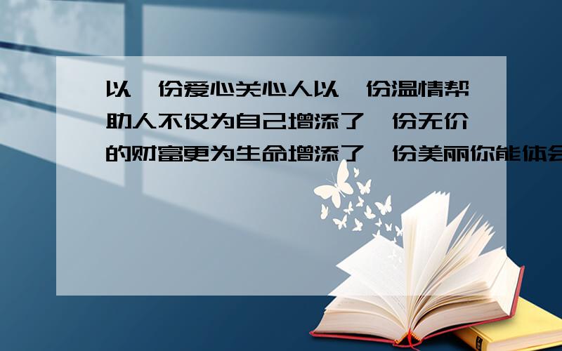 以一份爱心关心人以一份温情帮助人不仅为自己增添了一份无价的财富更为生命增添了一份美丽你能体会到什么