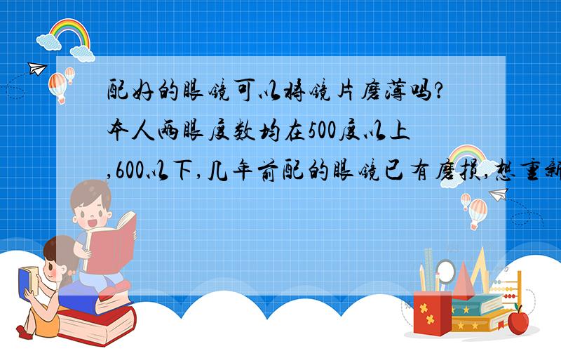 配好的眼镜可以将镜片磨薄吗?本人两眼度数均在500度以上,600以下,几年前配的眼镜已有磨损,想重新配一副,但这新眼镜有个问题,就是镜片太厚了,比原来的要厚的多,我朋友800度的镜片都没我