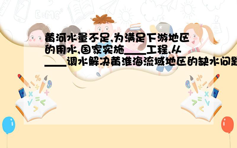 黄河水量不足,为满足下游地区的用水,国家实施＿＿工程,从＿＿调水解决黄淮海流域地区的缺水问题.