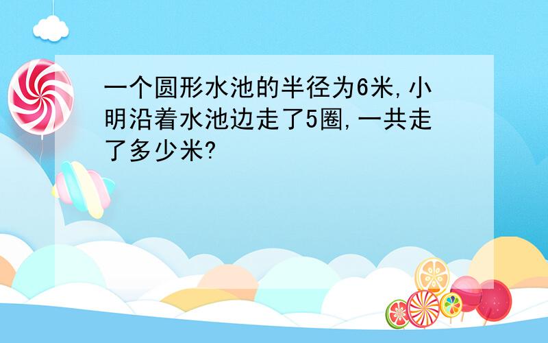 一个圆形水池的半径为6米,小明沿着水池边走了5圈,一共走了多少米?