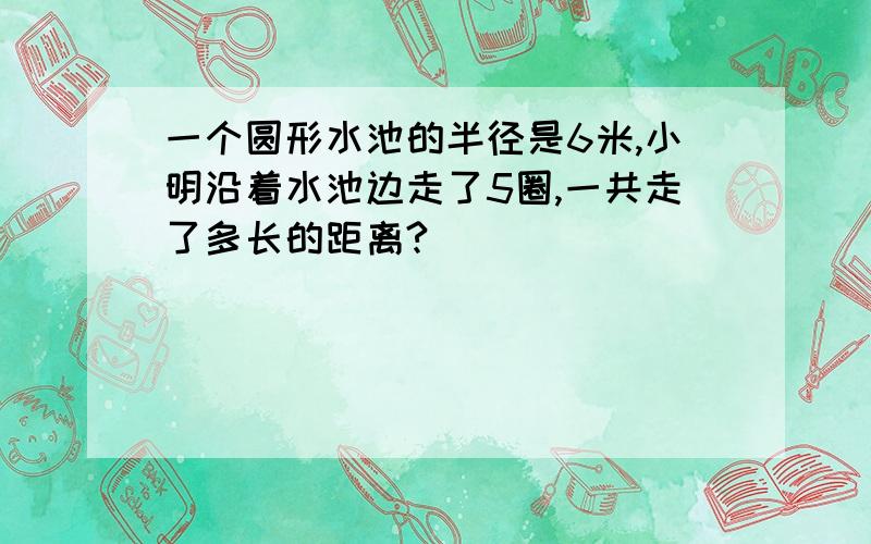 一个圆形水池的半径是6米,小明沿着水池边走了5圈,一共走了多长的距离?