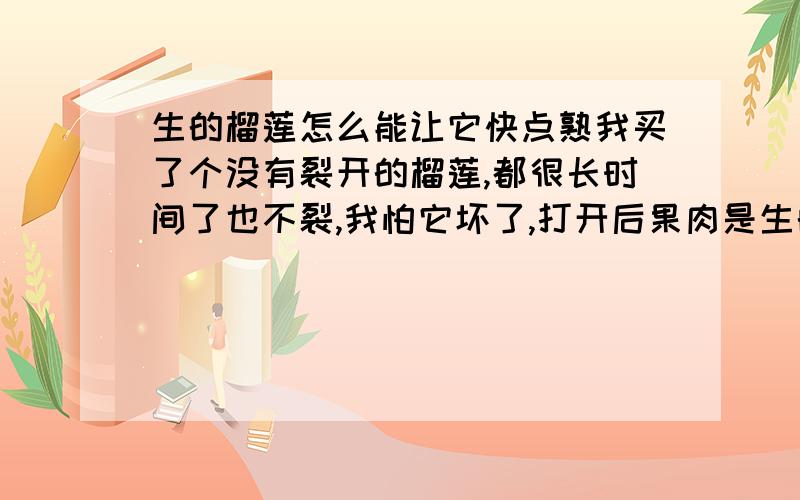 生的榴莲怎么能让它快点熟我买了个没有裂开的榴莲,都很长时间了也不裂,我怕它坏了,打开后果肉是生的,但里面中间有点发红,怎么处理呢?这种没裂开的怎么弄啊