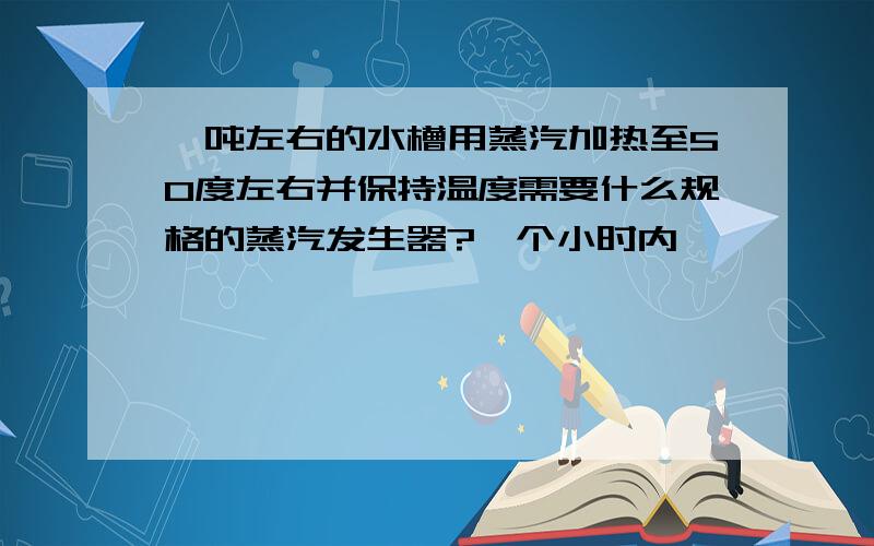 一吨左右的水槽用蒸汽加热至50度左右并保持温度需要什么规格的蒸汽发生器?一个小时内