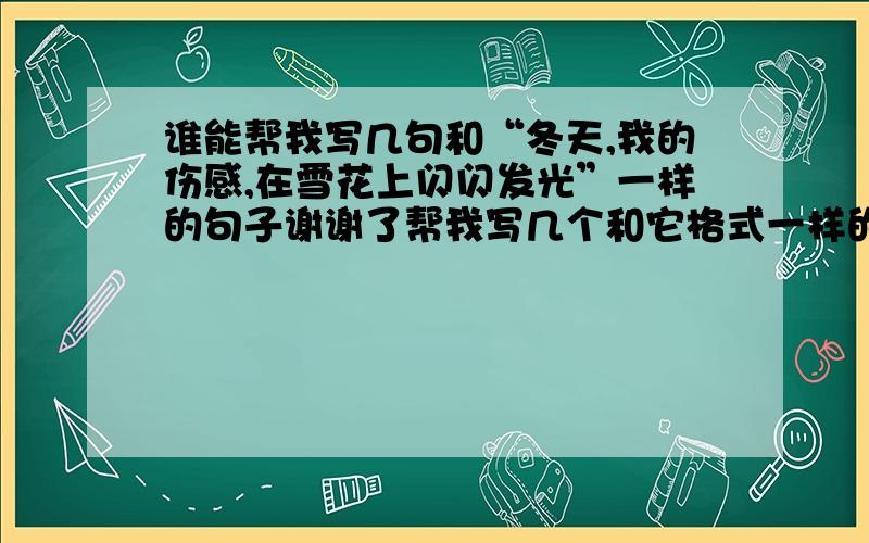 谁能帮我写几句和“冬天,我的伤感,在雪花上闪闪发光”一样的句子谢谢了帮我写几个和它格式一样的谢谢了着急