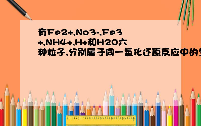 有Fe2+,No3-,Fe3+,NH4+,H+和H2O六种粒子,分别属于同一氧化还原反应中的生成物和反应物,则该反应中还原剂与氧化剂的物质的量比为?