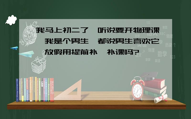 我马上初二了,听说要开物理课,我是个男生,都说男生喜欢它,放假用提前补一补课吗?