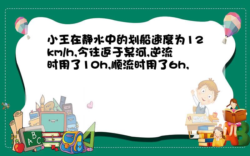 小王在静水中的划船速度为12km/h,今往返于某河,逆流时用了10h,顺流时用了6h,