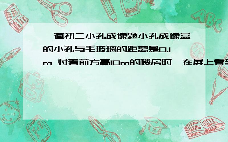 一道初二小孔成像题小孔成像盒的小孔与毛玻璃的距离是0.1m 对着前方高10m的楼房时,在屏上看到楼房倒立的像,像高0.02m 请估算人与楼房的距离