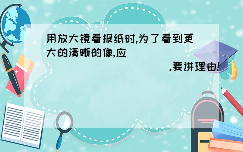 用放大镜看报纸时,为了看到更大的清晰的像,应_________________.要讲理由!