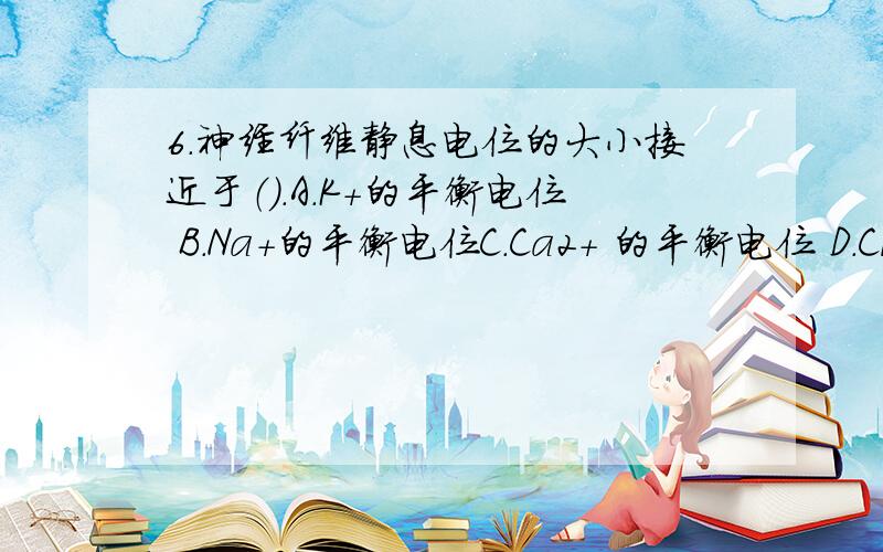 6.神经纤维静息电位的大小接近于（）.A.K+的平衡电位 B.Na+的平衡电位C.Ca2+ 的平衡电位 D.Cl- 的平衡电位