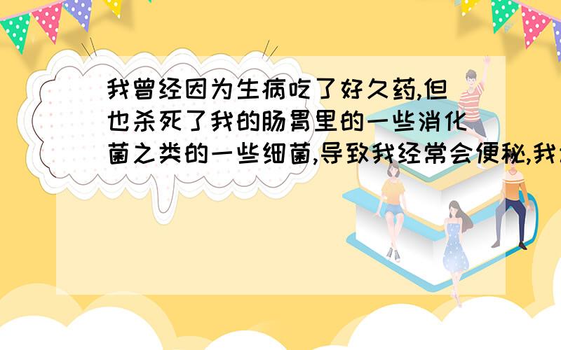 我曾经因为生病吃了好久药,但也杀死了我的肠胃里的一些消化菌之类的一些细菌,导致我经常会便秘,我该怎么办请问我怎么样才可以恢复肠胃里细菌?解决我的严重便秘.