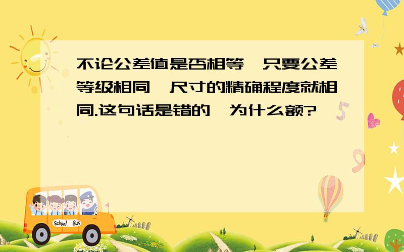 不论公差值是否相等,只要公差等级相同,尺寸的精确程度就相同.这句话是错的,为什么额?