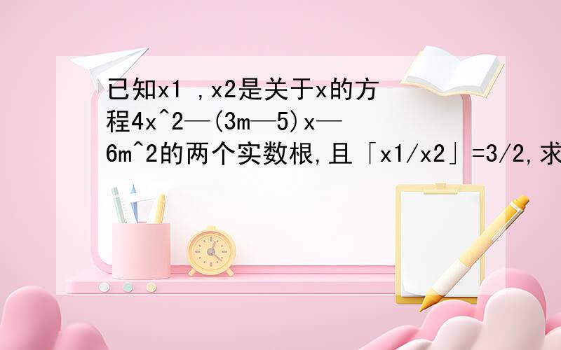 已知x1 ,x2是关于x的方程4x^2—(3m—5)x—6m^2的两个实数根,且「x1/x2」=3/2,求m的值.