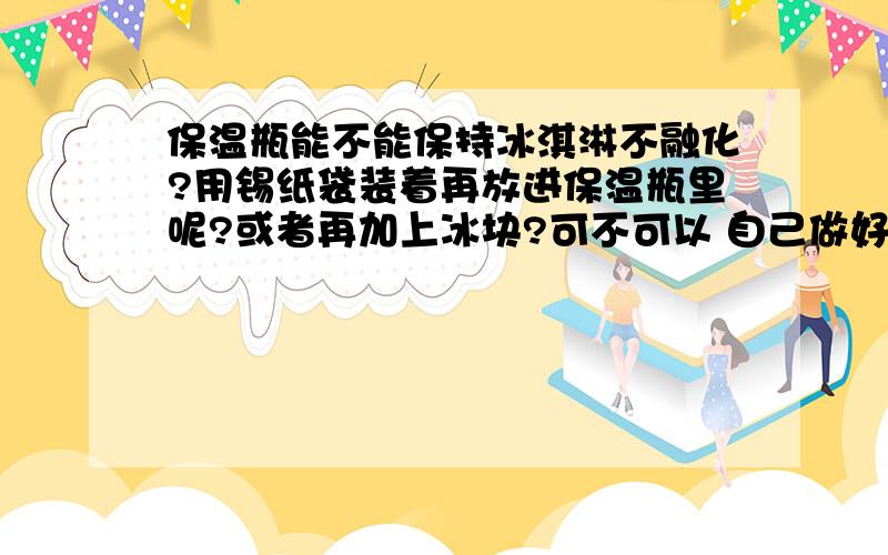 保温瓶能不能保持冰淇淋不融化?用锡纸袋装着再放进保温瓶里呢?或者再加上冰块?可不可以 自己做好保温瓶能不能保持冰淇淋不融化?用锡纸袋装着再放进保温瓶里呢?或者再加上冰块?可不可