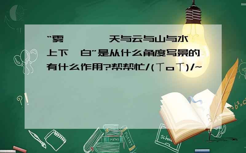 “雾凇沆砀,天与云与山与水,上下一白”是从什么角度写景的有什么作用?帮帮忙/(ㄒoㄒ)/~