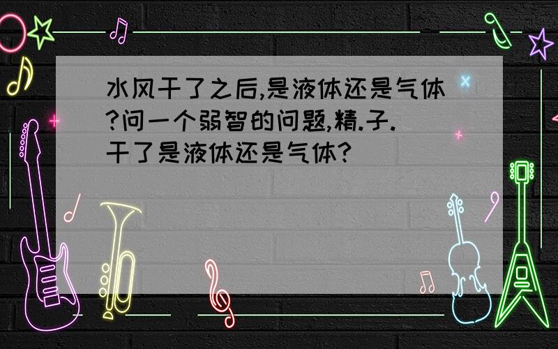 水风干了之后,是液体还是气体?问一个弱智的问题,精.子.干了是液体还是气体?