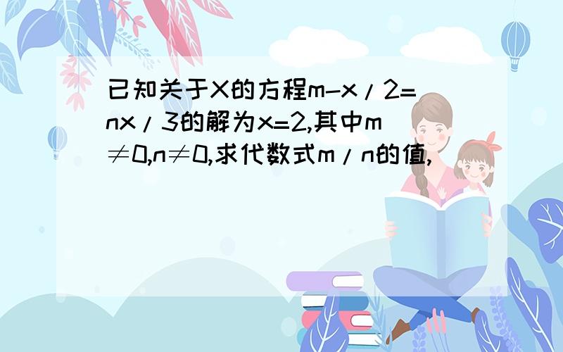 已知关于X的方程m-x/2=nx/3的解为x=2,其中m≠0,n≠0,求代数式m/n的值,