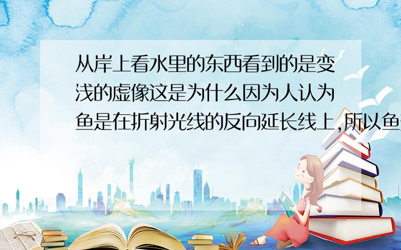 从岸上看水里的东西看到的是变浅的虚像这是为什么因为人认为鱼是在折射光线的反向延长线上,所以鱼变浅了,那如果折射光线的反向延长线很长,那人看到的鱼岂不是比原来的鱼还要深了,反