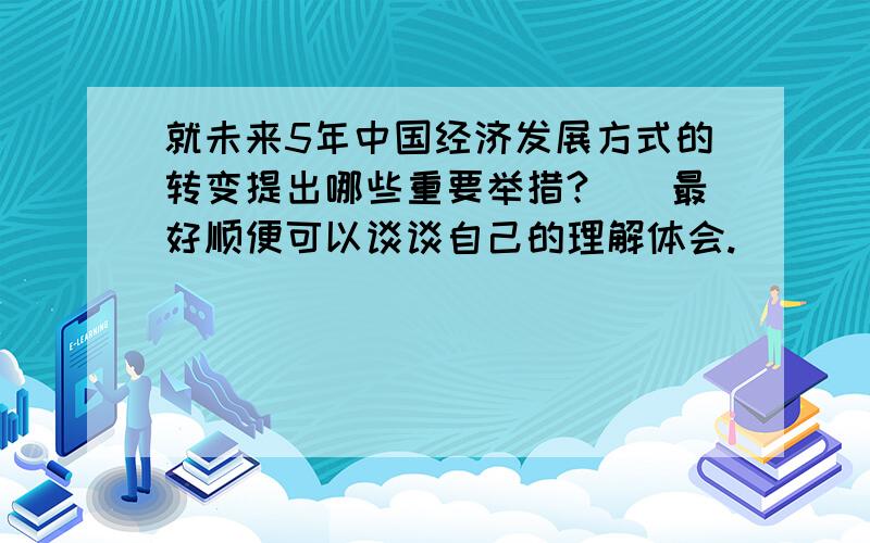 就未来5年中国经济发展方式的转变提出哪些重要举措?（）最好顺便可以谈谈自己的理解体会.