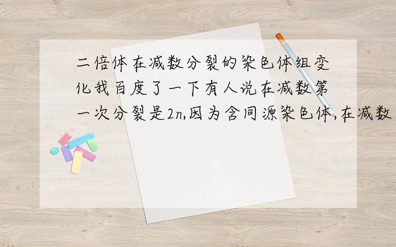 二倍体在减数分裂的染色体组变化我百度了一下有人说在减数第一次分裂是2n,因为含同源染色体,在减数第二次分裂时是2n变为1n,如果按减数第二次分裂这样说那这样说减数第一次分裂应该是4