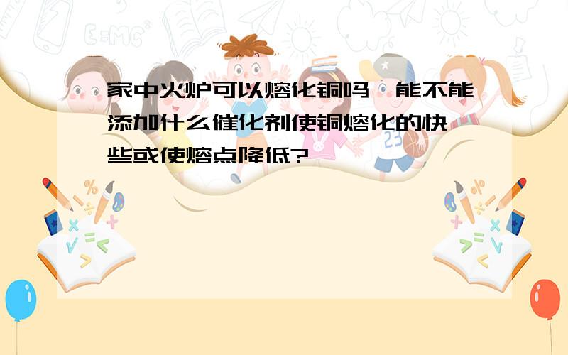 家中火炉可以熔化铜吗,能不能添加什么催化剂使铜熔化的快一些或使熔点降低?