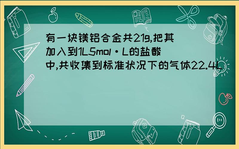 有一块镁铝合金共21g,把其加入到1L5mol·L的盐酸中,共收集到标准状况下的气体22.4L （1）向反应后的溶液中逐渐加入5mol/L的NaOH溶液,若要使沉淀恰好达到最大值,需要加入NaOH 多少L（2）再加入NaO