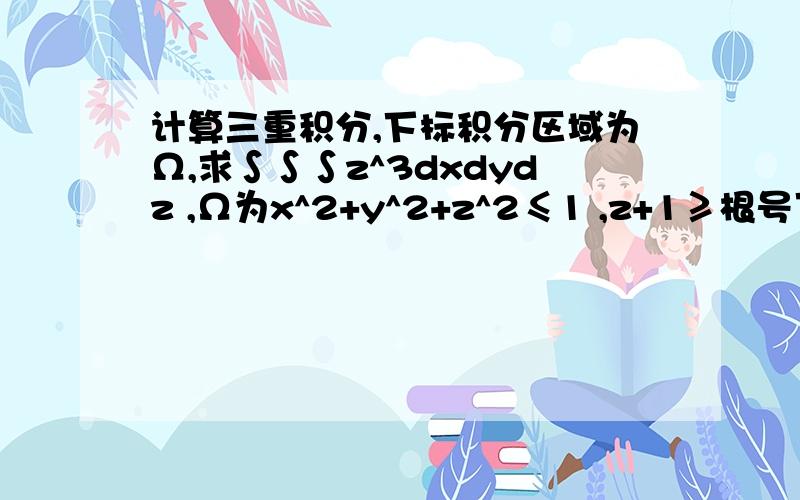 计算三重积分,下标积分区域为Ω,求∫∫∫z^3dxdydz ,Ω为x^2+y^2+z^2≤1 ,z+1≥根号下x^2+y^2