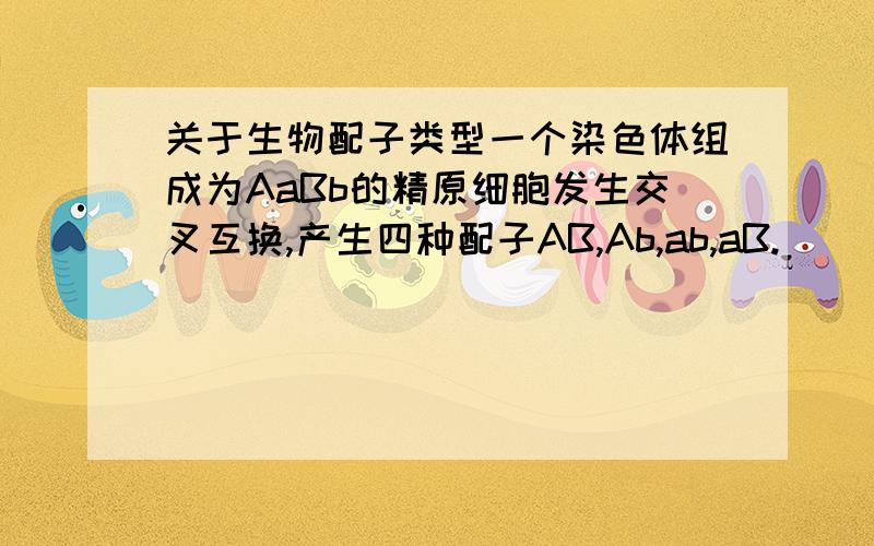 关于生物配子类型一个染色体组成为AaBb的精原细胞发生交叉互换,产生四种配子AB,Ab,ab,aB.