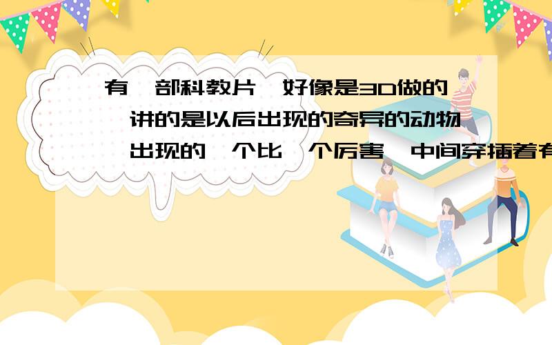 有一部科教片,好像是3D做的,讲的是以后出现的奇异的动物,出现的一个比一个厉害,中间穿插着有科学家解说,其中还有霍金,忘了片名了!