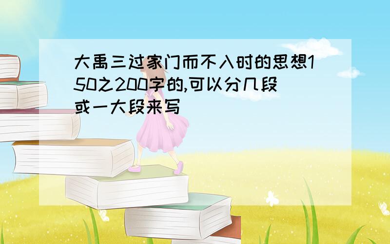 大禹三过家门而不入时的思想150之200字的,可以分几段或一大段来写