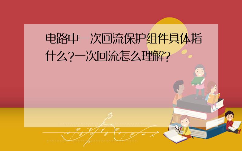 电路中一次回流保护组件具体指什么?一次回流怎么理解?