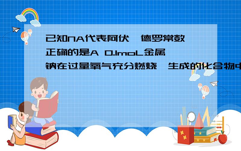 已知NA代表阿伏伽德罗常数,正确的是A 0.1moL金属钠在过量氧气充分燃烧,生成的化合物中粒子总数为.15NAB在0.2L0.5mol/LAlCl3溶液中Al3+数目是Cl-数目的1/3 C5.6g铁粉在2.24L(标准状态）氯气中充分燃烧,