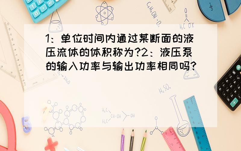 1：单位时间内通过某断面的液压流体的体积称为?2：液压泵的输入功率与输出功率相同吗?