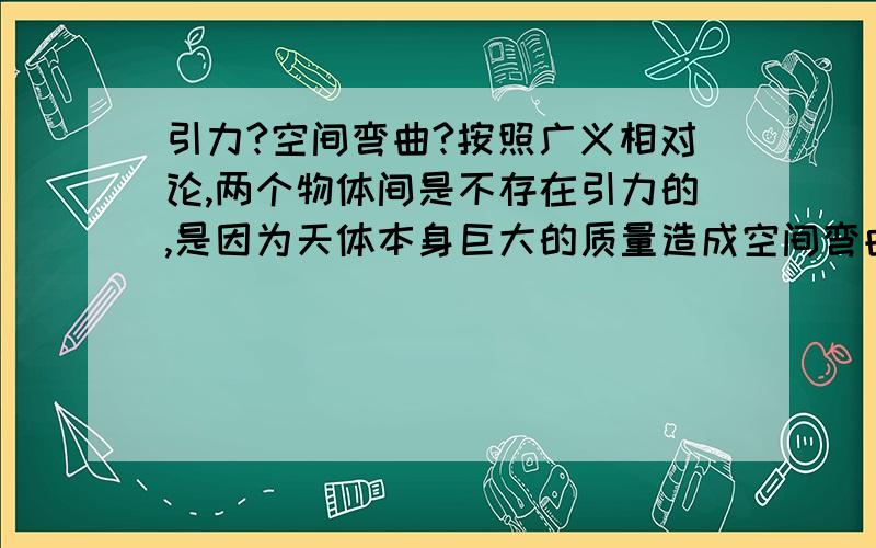 引力?空间弯曲?按照广义相对论,两个物体间是不存在引力的,是因为天体本身巨大的质量造成空间弯曲,使经过他周围的物体沿着弯曲的空间运动,看起来就像受到了引力.那么,牛顿万有引力定