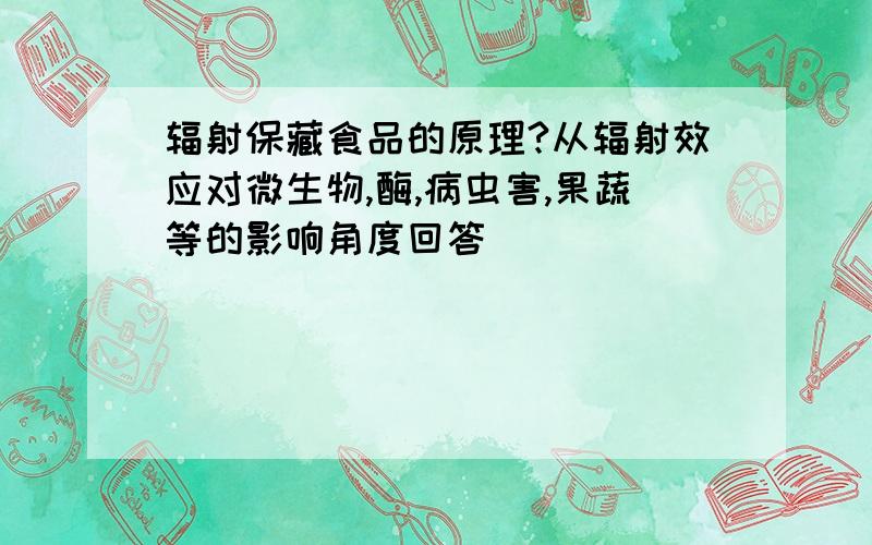 辐射保藏食品的原理?从辐射效应对微生物,酶,病虫害,果蔬等的影响角度回答