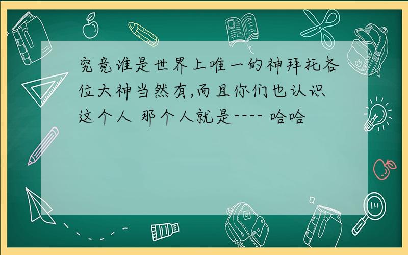 究竟谁是世界上唯一的神拜托各位大神当然有,而且你们也认识这个人 那个人就是---- 哈哈