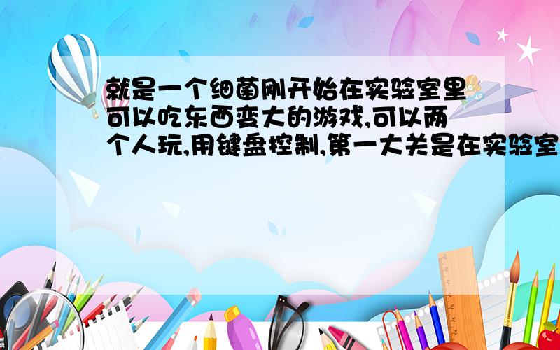 就是一个细菌刚开始在实验室里可以吃东西变大的游戏,可以两个人玩,用键盘控制,第一大关是在实验室,第二大关是在史前,可以吃恐龙的骨架什么的就是等于脏兮兮的小球的进化版,剧情也跟