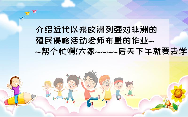 介绍近代以来欧洲列强对非洲的殖民侵略活动老师布置的作业~~帮个忙啊!大家~~~~后天下午就要去学了~~300~500字,谢谢了啊!