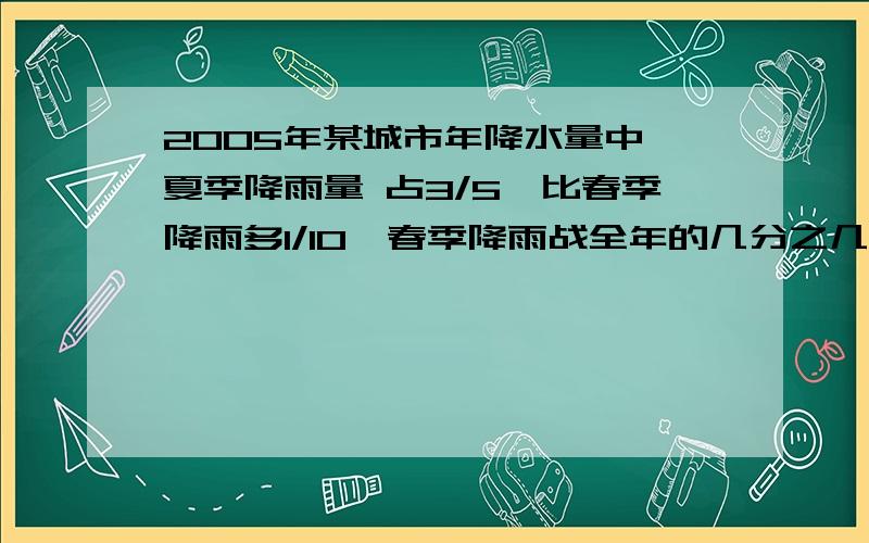 2005年某城市年降水量中,夏季降雨量 占3/5,比春季降雨多1/10,春季降雨战全年的几分之几?要求详细解答