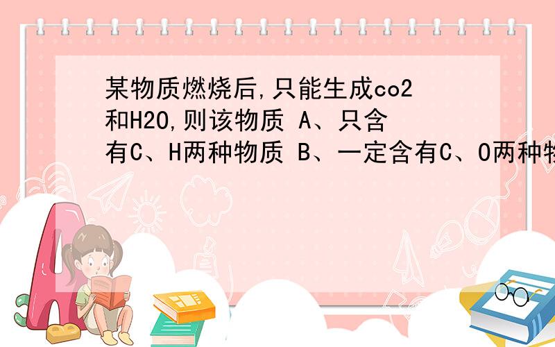 某物质燃烧后,只能生成co2和H2O,则该物质 A、只含有C、H两种物质 B、一定含有C、O两种物质 C、一定含有C