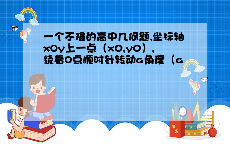 一个不难的高中几何题,坐标轴xOy上一点（x0,y0）,绕着O点顺时针转动a角度（a