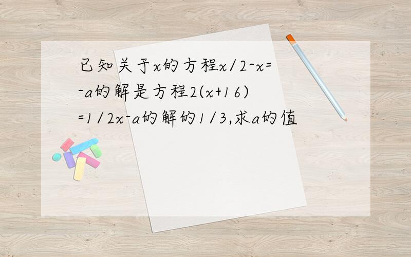 已知关于x的方程x/2-x=-a的解是方程2(x+16)=1/2x-a的解的1/3,求a的值