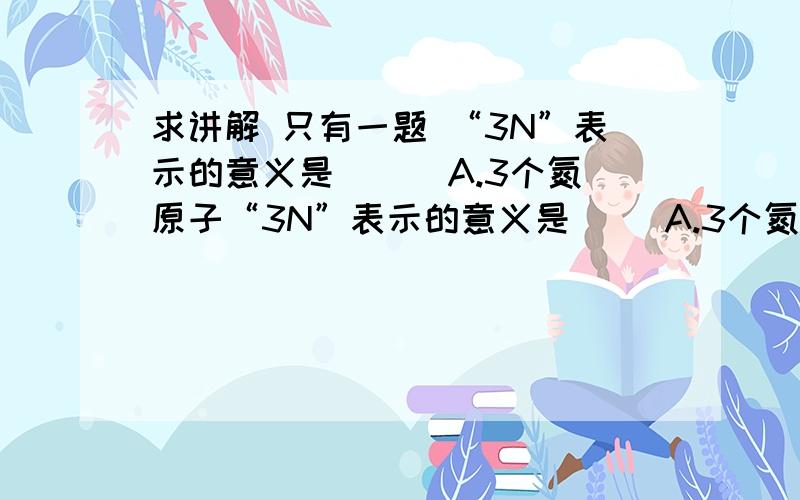 求讲解 只有一题 “3N”表示的意义是（ ） A.3个氮原子“3N”表示的意义是（ ）A.3个氮原子 B.1个氮分子 C.氮元素 D.氮气